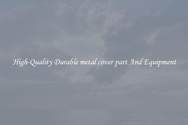 High-Quality Durable metal cover part And Equipment